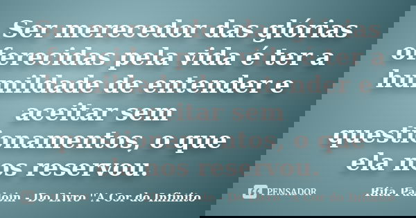 Ser merecedor das glórias oferecidas pela vida é ter a humildade de entender e aceitar sem questionamentos, o que ela nos reservou.... Frase de Rita Padoin - Do Livro ''A Cor do Infinito.