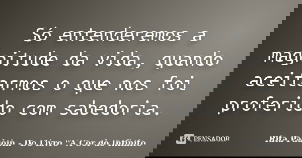 Só entenderemos a magnitude da vida, quando aceitarmos o que nos foi proferido com sabedoria.... Frase de Rita Padoin - Do Livro ''A Cor do Infinito.