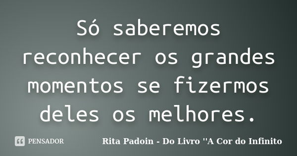 Só saberemos reconhecer os grandes momentos se fizermos deles os melhores.... Frase de Rita Padoin - Do Livro ''A Cor do Infinito.