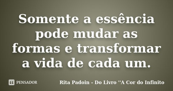 Somente a essência pode mudar as formas e transformar a vida de cada um.... Frase de Rita Padoin - Do Livro ''A Cor do Infinito.
