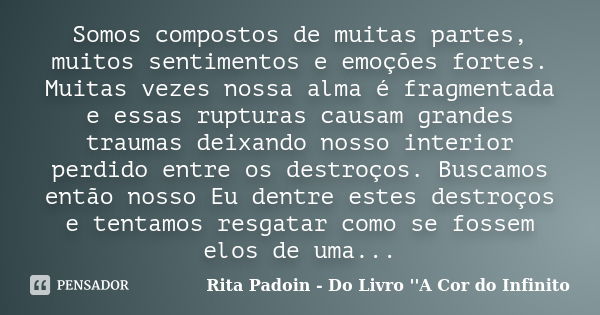 Somos compostos de muitas partes, muitos sentimentos e emoções fortes. Muitas vezes nossa alma é fragmentada e essas rupturas causam grandes traumas deixando no... Frase de Rita Padoin - Do Livro ''A Cor do Infinito.