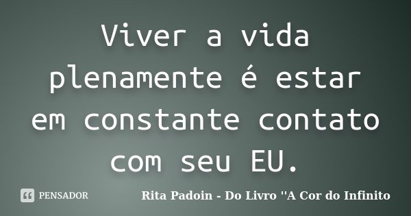 Viver a vida plenamente é estar em constante contato com seu EU.... Frase de Rita Padoin - Do Livro ''A Cor do Infinito.