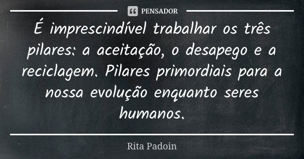 É imprescindível trabalhar os três pilares: a aceitação, o desapego e a reciclagem. Pilares primordiais para a nossa evolução enquanto seres humanos.... Frase de Rita Padoin.