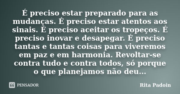 É preciso estar preparado para as mudanças. É preciso estar atentos aos sinais. É preciso aceitar os tropeços. É preciso inovar e desapegar. É preciso tantas e ... Frase de Rita Padoin.