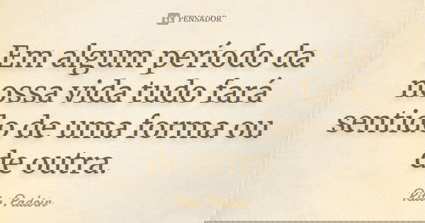 Em algum período da nossa vida tudo fará sentido de uma forma ou de outra.... Frase de Rita Padoin.