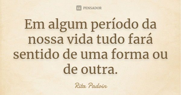 Em algum período da nossa vida tudo fará sentido de uma forma ou de outra.... Frase de Rita Padoin.