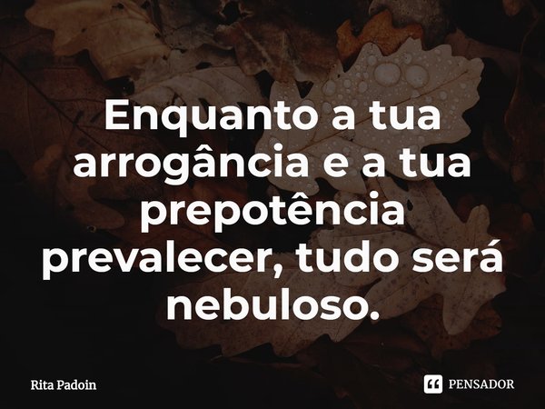 ⁠Enquanto a tua arrogância e a tua prepotência prevalecer, tudo será nebuloso.... Frase de Rita Padoin.