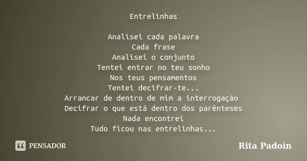 Entrelinhas Analisei cada palavra Cada frase Analisei o conjunto Tentei entrar no teu sonho Nos teus pensamentos Tentei decifrar-te... Arrancar de dentro de mim... Frase de Rita Padoin.