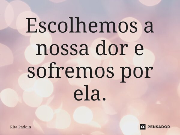 ⁠Escolhemos a nossa dor e sofremos por ela.... Frase de Rita Padoin.