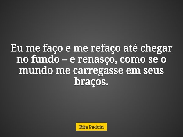 Eu me faço e me refaço até chegar no fundo – e renasço, como se o mundo me carregasse em seus braços.... Frase de Rita Padoin.