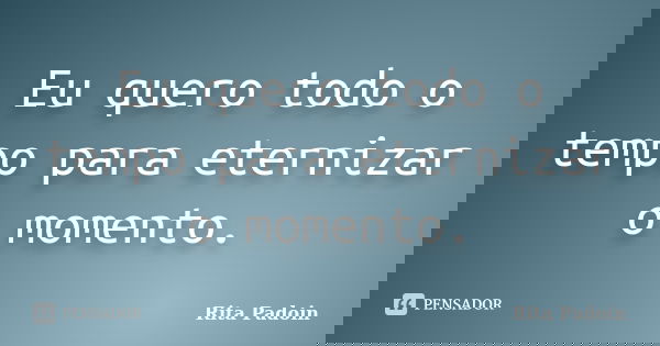 Eu quero todo o tempo para eternizar o momento.... Frase de Rita Padoin.