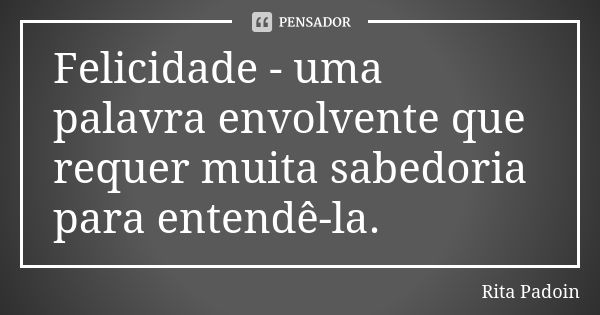 Felicidade - uma palavra envolvente que requer muita sabedoria para entendê-la.... Frase de Rita Padoin.