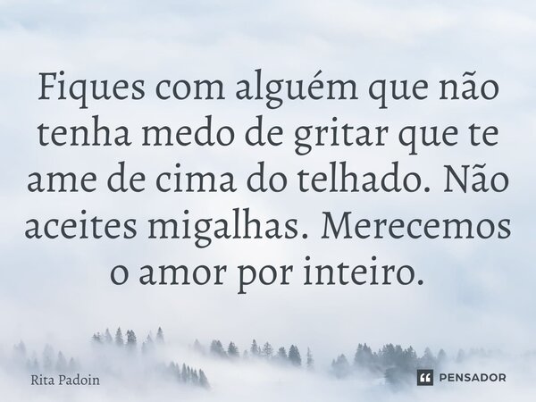 ⁠Fiques com alguém que não tenha medo de gritar que te ame de cima do telhado. Não aceites migalhas. Merecemos o amor por inteiro.... Frase de Rita Padoin.