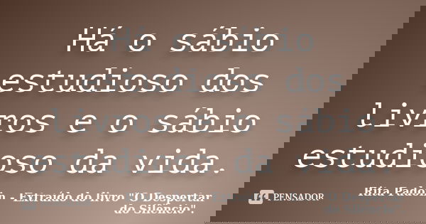 Há o sábio estudioso dos livros e o sábio estudioso da vida.... Frase de Rita Padoin - Extraído do livro 