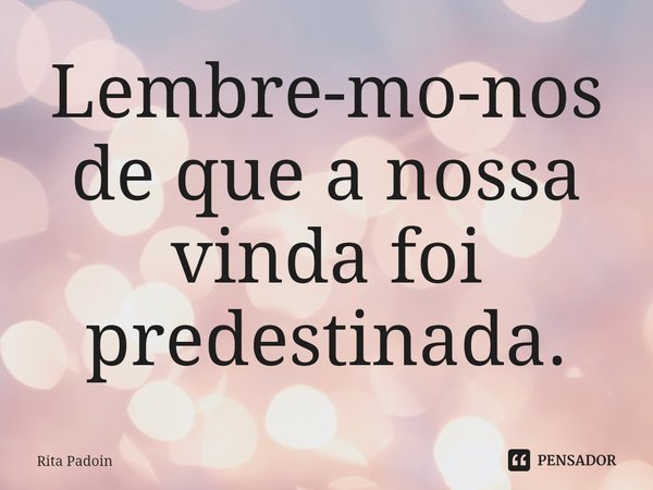 ⁠Lembre-mo-nos de que a nossa vinda foi predestinada.... Frase de Rita Padoin.