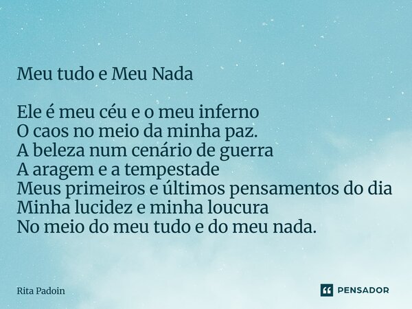 Meu tudo e Meu Nada Ele é meu céu e o meu inferno O caos no meio da minha paz. A beleza num cenário de guerra A aragem e a tempestade Meus primeiros e últimos ... Frase de Rita Padoin.