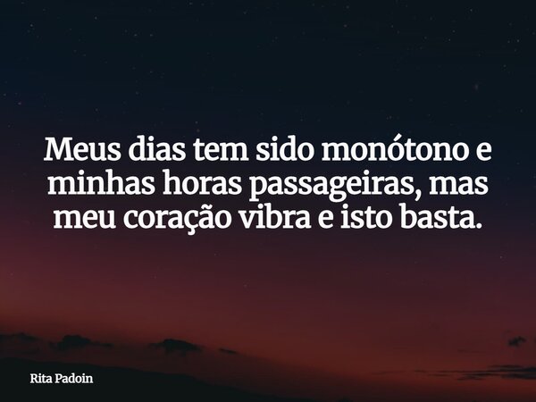 Meus dias tem sido monótono e minhas horas passageiras, mas meu coração vibra e isto basta.... Frase de Rita Padoin.