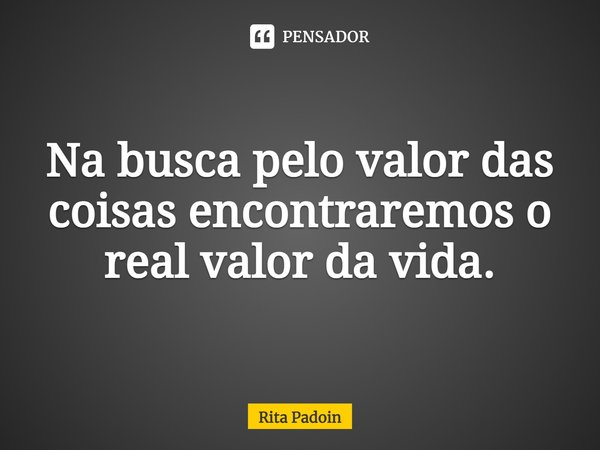 ⁠Na busca pelo valor das coisas encontraremos o real valor da vida.... Frase de Rita Padoin.