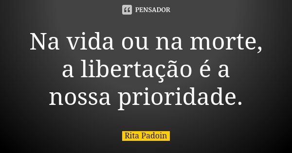 Na vida ou na morte, a libertação é a nossa prioridade.... Frase de Rita Padoin.