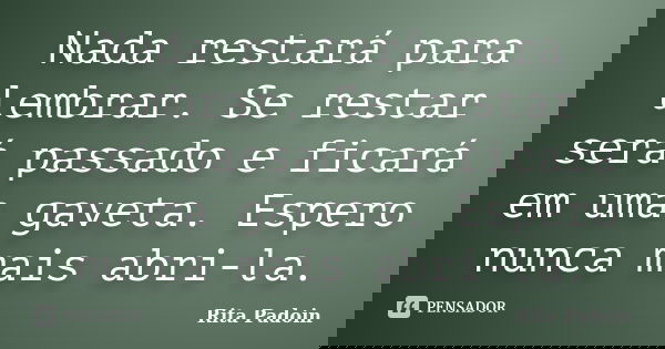 Nada restará para lembrar. Se restar será passado e ficará em uma gaveta. Espero nunca mais abri-la.... Frase de Rita Padoin.
