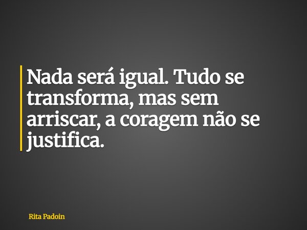 Nada será igual. Tudo se transforma, mas sem arriscar, a coragem não se justifica.... Frase de Rita Padoin.