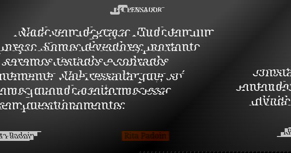 Nada vem de graça. Tudo tem um preço. Somos devedores, portanto seremos testados e cobrados constantemente. Vale ressaltar que, só entenderemos quando aceitarmo... Frase de Rita Padoin.