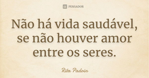 Não há vida saudável, se não houver amor entre os seres.... Frase de Rita Padoin.