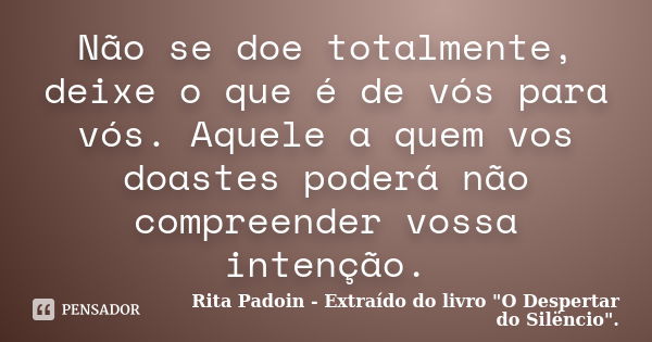 Não se doe totalmente, deixe o que é de vós para vós. Aquele a quem vos doastes poderá não compreender vossa intenção.... Frase de Rita Padoin - Extraído do livro 