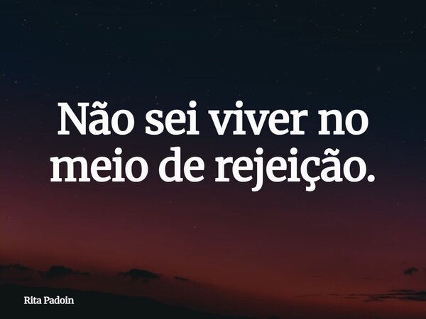 Não sei viver no meio de rejeição.... Frase de Rita Padoin.
