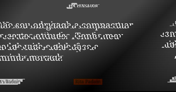 Não sou obrigada a compactuar com certas atitudes. Tenho meu ideal de vida e dele faço a minha morada.... Frase de Rita Padoin.