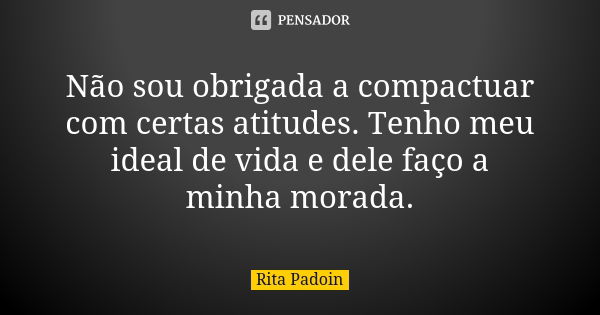 Não sou obrigada a compactuar com certas atitudes. Tenho meu ideal de vida e dele faço a minha morada.... Frase de Rita Padoin.