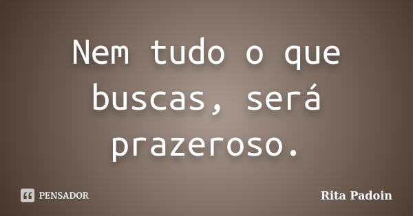 Nem tudo o que buscas, será prazeroso.... Frase de Rita Padoin.