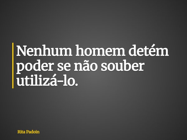 Nenhum homem detém poder se não souber utilizá-lo.... Frase de Rita Padoin.
