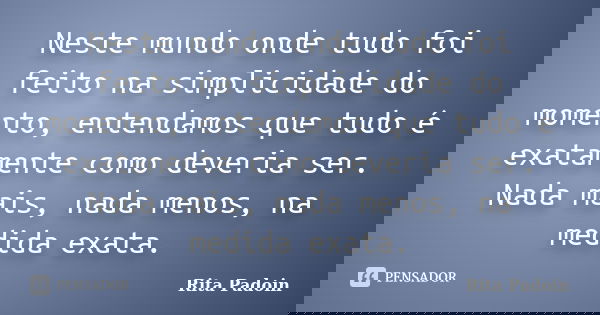 Neste mundo onde tudo foi feito na simplicidade do momento, entendamos que tudo é exatamente como deveria ser. Nada mais, nada menos, na medida exata.... Frase de Rita Padoin.