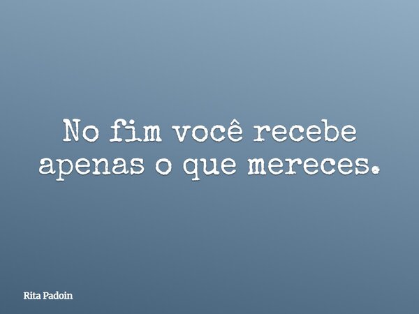 No fim você recebe apenas o que mereces.... Frase de Rita Padoin.
