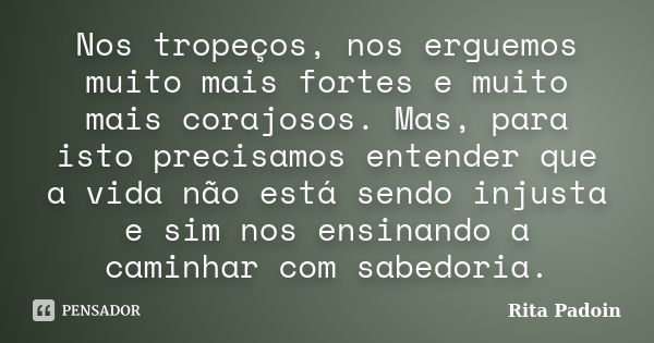 Nos tropeços, nos erguemos muito mais fortes e muito mais corajosos. Mas, para isto precisamos entender que a vida não está sendo injusta e sim nos ensinando a ... Frase de Rita Padoin.