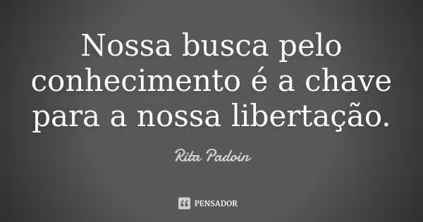 Nossa busca pelo conhecimento é a chave para a nossa libertação.... Frase de Rita Padoin.