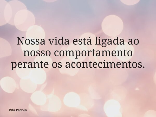Nossa vida está ligada ao nosso comportamento perante os acontecimentos.... Frase de Rita Padoin.