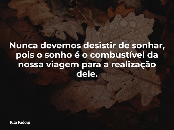 Nunca devemos desistir de sonhar, pois o sonho é o combustível da nossa viagem para a realização dele.... Frase de Rita Padoin.