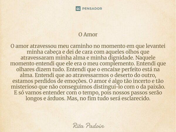 O Amor O amor atravessou meu caminho no momento em que levantei minha cabeça e dei de cara com aqueles olhos que atravessaram minha alma e minha dignidade. Naq... Frase de Rita Padoin.