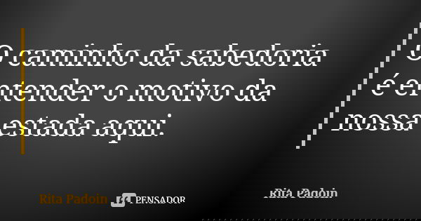 O caminho da sabedoria é entender o motivo da nossa estada aqui.... Frase de Rita Padoin.