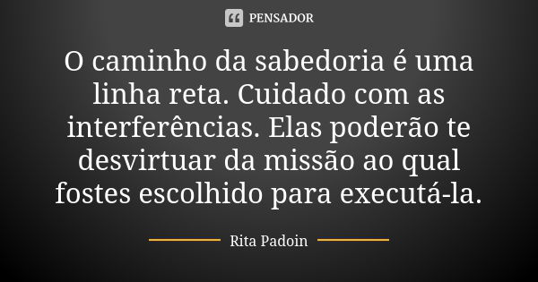 O caminho da sabedoria é uma linha reta. Cuidado com as interferências. Elas poderão te desvirtuar da missão ao qual fostes escolhido para executá-la.... Frase de Rita Padoin.