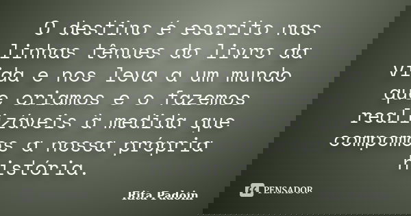 O destino é escrito nas linhas tênues do livro da vida e nos leva a um mundo que criamos e o fazemos realizáveis à medida que compomos a nossa própria história.... Frase de Rita Padoin.