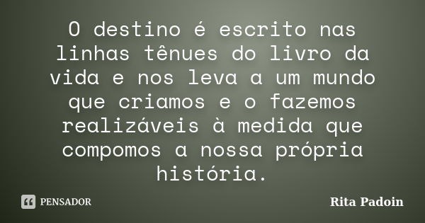 O destino é escrito nas linhas tênues do livro da vida e nos leva a um mundo que criamos e o fazemos realizáveis à medida que compomos a nossa própria história.... Frase de Rita Padoin.