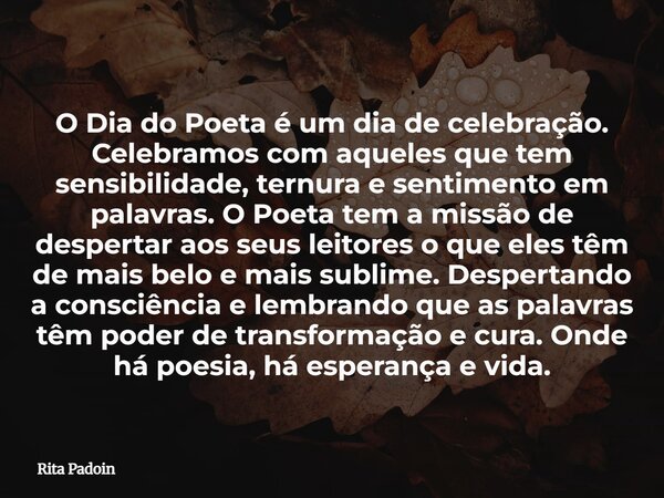 O Dia do Poeta é um dia de celebração. Celebramos com aqueles que tem sensibilidade, ternura e sentimento em palavras. O Poeta tem a missão de despertar aos seu... Frase de Rita Padoin.