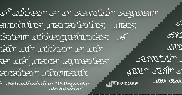 O dizer e o sentir seguem caminhos paralelos, mas, existem divergências. A união do dizer e do sentir se dá para aqueles que têm caráter formado.... Frase de Rita Padoin - Extraído do livro 