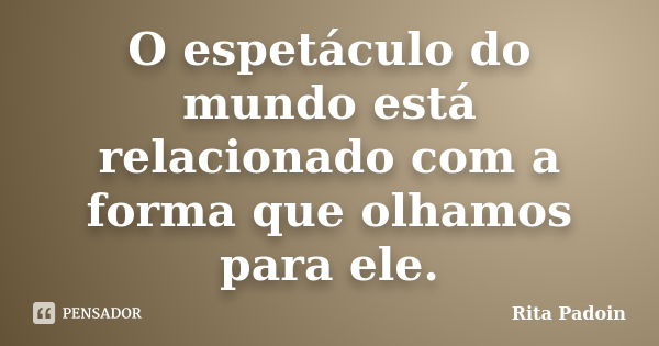 O espetáculo do mundo está relacionado com a forma que olhamos para ele.... Frase de Rita Padoin.