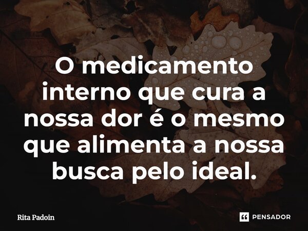 ⁠O medicamento interno que cura a nossa dor é o mesmo que alimenta a nossa busca pelo ideal.... Frase de Rita Padoin.