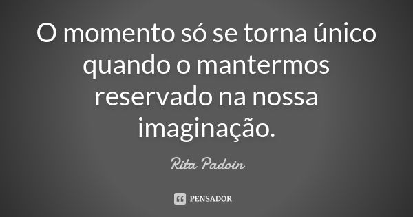 O momento só se torna único quando o mantermos reservado na nossa imaginação.... Frase de Rita Padoin.