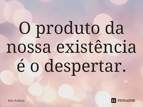 ⁠O produto da nossa existência é o despertar.... Frase de Rita Padoin.